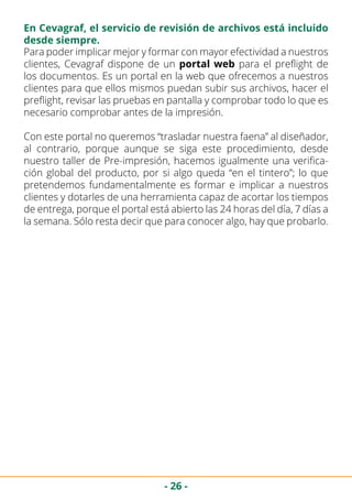 - 26 -
En Cevagraf, el servicio de revisión de archivos está incluido
desde siempre.
Para poder implicar mejor y formar con mayor efectividad a nuestros
clientes, Cevagraf dispone de un portal web para el preflight de
los documentos. Es un portal en la web que ofrecemos a nuestros
clientes para que ellos mismos puedan subir sus archivos, hacer el
preflight, revisar las pruebas en pantalla y comprobar todo lo que es
necesario comprobar antes de la impresión.
Con este portal no queremos “trasladar nuestra faena” al diseñador,
al contrario, porque aunque se siga este procedimiento, desde
nuestro taller de Pre-impresión, hacemos igualmente una verifica-
ción global del producto, por si algo queda “en el tintero”; lo que
pretendemos fundamentalmente es formar e implicar a nuestros
clientes y dotarles de una herramienta capaz de acortar los tiempos
de entrega, porque el portal está abierto las 24 horas del día, 7 días a
la semana. Sólo resta decir que para conocer algo, hay que probarlo.
 
