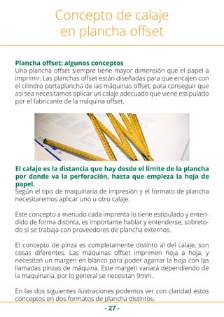 - 27 -
Concepto de calaje
en plancha offset
Plancha offset: algunos conceptos
Una plancha offset siempre tiene mayor dimensión que el papel a
imprimir. Las planchas offset están diseñadas para que encajen con
el cilindro portaplancha de las máquinas offset, para conseguir que
así sea necesitamos aplicar un calaje adecuado que viene estipulado
por el fabricante de la máquina offset.
Según el tipo de maquinaria de impresión y el formato de plancha
necesitaremos aplicar uno u otro calaje.
Este concepto a menudo cada imprenta lo tiene estipulado y enten-
dido de forma distinta, es importante hablar y entenderse, sobreto-
do si se trabaja con proveedores de plancha externos.
El concepto de pinza es completamente distinto al del calaje, son
cosas diferentes. Las máquinas offset imprimen hoja a hoja, y
necesitan un margen en blanco para poder agarrar la hoja con las
llamadas pinzas de máquina. Este margen variará dependiendo de
la maquinaria, por lo general se necesitan 9mm.
En las dos siguientes ilustraciones podemos ver con claridad estos
conceptos en dos formatos de plancha distintos.
El calaje es la distancia que hay desde el límite de la plancha
por donde va la perforación, hasta que empieza la hoja de
papel.
 