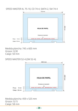 - 28 -
SPEED MASTER XL 75-10, CD 74-4, SM74-2, SM 74-4
Medida plancha: 745 x 605 mm
Grosor: 0,30
Calaje: 50 mm
SPEED MASTER 52-4 (SM 52-4)
Medida plancha: 459 x 525 mm
Grosor: 0,15
Calaje: 58 mm
 