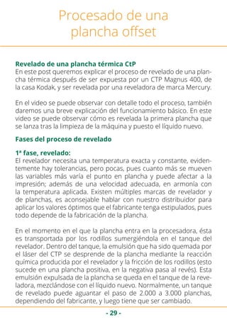 - 29 -
Procesado de una
plancha offset
Revelado de una plancha térmica CtP
Fases del proceso de revelado
En este post queremos explicar el proceso de revelado de una plan-
cha térmica después de ser expuesta por un CTP Magnus 400, de
la casa Kodak, y ser revelada por una reveladora de marca Mercury.
En el video se puede observar con detalle todo el proceso, también
daremos una breve explicación del funcionamiento básico. En este
video se puede observar cómo es revelada la primera plancha que
se lanza tras la limpieza de la máquina y puesto el líquido nuevo.
El revelador necesita una temperatura exacta y constante, eviden-
temente hay tolerancias, pero pocas, pues cuanto más se mueven
las variables más varía el punto en plancha y puede afectar a la
impresión; además de una velocidad adecuada, en armonía con
la temperatura aplicada. Existen múltiples marcas de revelador y
de planchas, es aconsejable hablar con nuestro distribuidor para
aplicar los valores óptimos que el fabricante tenga estipulados, pues
todo depende de la fabricación de la plancha.
En el momento en el que la plancha entra en la procesadora, ésta
es transportada por los rodillos sumergiéndola en el tanque del
revelador. Dentro del tanque, la emulsión que ha sido quemada por
el láser del CTP se desprende de la plancha mediante la reacción
química producida por el revelador y la fricción de los rodillos (esto
sucede en una plancha positiva, en la negativa pasa al revés). Esta
emulsión expulsada de la plancha se queda en el tanque de la reve-
ladora, mezclándose con el líquido nuevo. Normalmente, un tanque
de revelado puede aguantar el paso de 2.000 a 3.000 planchas,
dependiendo del fabricante, y luego tiene que ser cambiado.
1ª fase, revelado:
 
