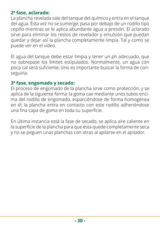 - 30 -
2ª fase, aclarado:
La plancha revelada sale del tanque del químico y entra en el tanque
del agua. Ésta vez no se sumerge, pasa por debajo de un rodillo tipo
cepillo mientras se le aplica abundante agua a presión. El aclarado
sirve para eliminar los restos de revelador y emulsión que puedan
quedar y dejar así la plancha completamente limpia. Tal y como se
puede ver en el video.
El agua del tanque debe estar limpia y tener un ph adecuado, que
no sobrepase los límites estipulados. Normalmente, un agua con
poca cal será suficiente, sino es importante buscar la forma de con-
seguirla.
3ª fase, engomado y secado:
El proceso de engomado de la plancha sirve como protección, y se
aplica de la siguiente forma: la goma cae mediante unos tubos enci-
ma del rodillo de engomado, esparciéndose de forma homogénea
en él; la plancha entra en contacto con este rodillo adheriéndose
una fina capa de goma en toda su superficie.
En última instancia está la fase de secado, se aplica aire caliente en
la superficie de la plancha para que ésta quede completamente seca
y no se peguen unas planchas con otras al apilarse en el apilador.
 