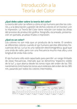 - 36 -
Introducción a la
Teoría del Color
¿Qué debo saber sobre la teoría del color?
La teoría del color se refiere a cómo el ojo humano percibe los colo-
res, y a la descripción y gestión de dichos colores en el monitor y en
la impresión. La Teoría del Color tiene relación con todas las áreas
del proceso de producción gráfica: fotografía, escaneado, presenta-
ción en pantalla, pruebas finales e impresión.
¿Qué es un color?
Los colores no son más que un producto de la mente. El cerebro
ve diferentes colores cuando el ojo humano percibe diferentes fre-
cuencias de luz. La luz es una radiación electromagnética, igual que
una onda de radio, pero con una frecuencia mucho mas alta y una
longitud de onda más corta.
El ojo humano sólo está capacitado para percibir un rango limitado
de estas frecuencias, intervalo que se denomina “espectro visible
de la luz”, y que abarca desde los tonos rojos del orden de los 705
nanómetros (nm) hasta los tonos azul violáceos del orden de los 385
nm, pasando por todos los colores intermedios.
 