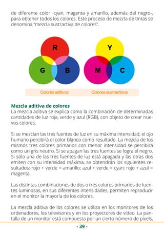 - 39 -
de diferente color -cyan, magenta y amarillo, además del negro-,
para obtener todos los colores. Este proceso de mezcla de tintas se
denomina “mezcla sustractiva de colores”.
Mezcla aditiva de colores
La mezcla aditiva se explica como la combinación de determinadas
cantidades de luz roja, verde y azul (RGB), con objeto de crear nue-
vos colores.
Si se mezclan las tres fuentes de luz en su máxima intensidad, el ojo
humano percibirá el color blanco como resultado. La mezcla de los
mismos tres colores primarios con menor intensidad se percibirá
como un gris neutro. Si se apagan las tres fuentes se logra el negro.
Si sólo una de las tres fuentes de luz está apagada y las otras dos
emiten con su intensidad máxima, se obtendrán los siguientes re-
sultados: rojo + verde = amarillo; azul + verde = cyan; rojo + azul =
magenta.
Las distintas combinaciones de dos o tres colores primarios de fuen-
tes luminosas, en sus diferentes intensidades, permiten reproducir
en el monitor la mayoría de los colores.
La mezcla aditiva de los colores se utiliza en los monitores de los
ordenadores, los televisores y en los proyectores de vídeo. La pan-
talla de un monitor está compuesta por un cierto número de píxels,
 