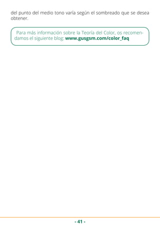 - 41 -
del punto del medio tono varía según el sombreado que se desea
obtener.
Para más información sobre la Teoría del Color, os recomen-
damos el siguiente blog: www.gusgsm.com/color_faq
 