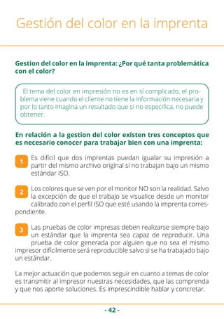 - 42 -
Gestión del color en la imprenta
Gestion del color en la imprenta: ¿Por qué tanta problemática
con el color?
El tema del color en impresión no es en sí complicado, el pro-
blema viene cuando el cliente no tiene la información necesaria y
por lo tanto imagina un resultado que si no especifica, no puede
obtener.
Es difícil que dos imprentas puedan igualar su impresión a
partir del mismo archivo original si no trabajan bajo un mismo
estándar ISO.
Los colores que se ven por el monitor NO son la realidad. Salvo
la excepción de que el trabajo se visualice desde un monitor
calibrado con el perfil ISO que esté usando la imprenta corres-
pondiente.
Las pruebas de color impresas deben realizarse siempre bajo
un estándar que la imprenta sea capaz de reproducir. Una
prueba de color generada por alguien que no sea el mismo
impresor difícilmente será reproducible salvo si se ha trabajado bajo
un estándar.
La mejor actuación que podemos seguir en cuanto a temas de color
es transmitir al impresor nuestras necesidades, que las comprenda
y que nos aporte soluciones. Es imprescindible hablar y concretar.
1
2
3
En relación a la gestion del color existen tres conceptos que
es necesario conocer para trabajar bien con una imprenta:
 