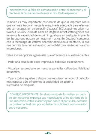 - 43 -
Normalmente la falta de comunicación entre el impresor y el
cliente es la causa de no obtener el resultado esperado.
También es muy importante cerciorarse de que la imprenta con la
que vamos a trabajar tenga la maquinaria adecuada para efectuar
una correcta gestion del color. En Cevagraf, SCCL seguimos la Norma-
tiva ISO 12647:2-2004 de color en litografía offset, esto significa que
tenemos la capacidad de imprimir igual que en cualquier imprenta
de Europa que trabaje con esta normativa. En Cevagraf contamos
con la tecnología de control del color adecuada a tal efecto, lo que
nos permite tener un exhaustivo control del color en todas nuestras
impresiones.
Estas son las opciones generales que ofrecemos a nuestros clientes:
- Pedir una prueba de color impresa, la fiabilidad es de un 95%.
- Visualizar su producto en nuestras pantallas calibradas, fiabilidad
de un 95%.
- Y para todos aquellos trabajos que requieran un control del color
más especial aún, ofrecemos la posibilidad de asistir a 		
la entrada de máquina.
CONSEJO IMPORTANTE: En el momento de formalizar su pedi-
do con nosotros exponga sus necesidades a los técnicos de la
Pre-impresión, éstos le aconsejarán sobre el particular, evitando
un problema final real por no haber la suficiente comunicación
entre nosotros.
 