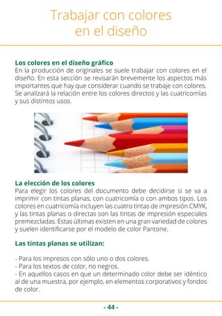 - 44 -
Trabajar con colores
en el diseño
Los colores en el diseño gráfico
En la producción de originales se suele trabajar con colores en el
diseño. En esta sección se revisarán brevemente los aspectos más
importantes que hay que considerar cuando se trabaje con colores.
Se analizará la relación entre los colores directos y las cuatricomías
y sus distintos usos.
Para elegir los colores del documento debe decidirse si se va a
imprimir con tintas planas, con cuatricomía o con ambos tipos. Los
colores en cuatricomía incluyen las cuatro tintas de impresión CMYK,
y las tintas planas o directas son las tintas de impresión especiales
premezcladas. Estas últimas existen en una gran variedad de colores
y suelen identificarse por el modelo de color Pantone.
La elección de los colores
Las tintas planas se utilizan:
- Para los impresos con sólo uno o dos colores.
- Para los textos de color, no negros.
- En aquellos casos en que un determinado color debe ser idéntico
al de una muestra, por ejemplo, en elementos corporativos y fondos
de color.
 