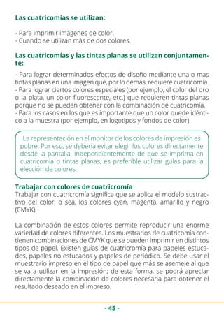 - 45 -
- Para imprimir imágenes de color.
- Cuando se utilizan más de dos colores.
La representación en el monitor de los colores de impresión es
pobre. Por eso, se debería evitar elegir los colores directamente
desde la pantalla. Independientemente de que se imprima en
cuatricomía o tintas planas, es preferible utilizar guías para la
elección de colores.
Trabajar con colores de cuatricromía
Trabajar con cuatricromía significa que se aplica el modelo sustrac-
tivo del color, o sea, los colores cyan, magenta, amarillo y negro
(CMYK).
La combinación de estos colores permite reproducir una enorme
variedad de colores diferentes. Los muestrarios de cuatricomía con-
tienen combinaciones de CMYK que se pueden imprimir en distintos
tipos de papel. Existen guías de cuatricromía para papeles estuca-
dos, papeles no estucados y papeles de periódico. Se debe usar el
muestrario impreso en el tipo de papel que más se asemeje al que
se va a utilizar en la impresión; de esta forma, se podrá apreciar
directamente la combinación de colores necesaria para obtener el
resultado deseado en el impreso.
Las cuatricomías se utilizan:
Las cuatricomías y las tintas planas se utilizan conjuntamen-
te:
- Para lograr determinados efectos de diseño mediante una o mas
tintas planas en una imagen que, por lo demás, requiere cuatricomía.
- Para lograr ciertos colores especiales (por ejemplo, el color del oro
o la plata, un color fluorescente, etc.) que requieren tintas planas
porque no se pueden obtener con la combinación de cuatricomía.
- Para los casos en los que es importante que un color quede idénti-
co a la muestra (por ejemplo, en logotipos y fondos de color).
 
