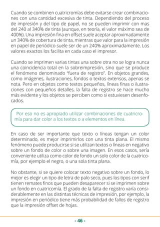 - 46 -
Cuando se combinen cuatricromías debe evitarse crear combinacio-
nes con una cantidad excesiva de tinta. Dependiendo del proceso
de impresión y del tipo de papel, no se pueden imprimir con mas
del 240 al 340% de tinta (aunque, en teoría, el valor máximo sea de
400%). Una impresión fina en offset suele aceptar aproximadamente
un 340% de cobertura de tinta, mientras que valor para la impresión
en papel de periódico suele ser de un 240% aproximadamente. Los
valores exactos los facilita en cada caso el impresor.
Cuando se imprimen varias tintas una sobre otra no se logra nunca
una coincidencia total en la sobreimpresión, sino que se produce
el fenómeno denominado “fuera de registro”. En objetos grandes,
como imágenes, ilustraciones, fondos o textos extensos, apenas se
nota. Pero en objetos como textos pequeños, líneas finas o ilustra-
ciones con pequeños detalles, la falta de registro se hace mucho
más evidente y los objetos se perciben como si estuviesen desenfo-
cados.
Por eso no es apropiado utilizar combinaciones de cuatricro-
mía para dar color a los textos o a elementos en línea.
En caso de ser importante que texto o líneas tengan un color
determinado, es mejor imprimirlos con una tinta plana. El mismo
fenómeno puede producirse si se utilizan textos o líneas en negativo
sobre un fondo de color o sobre una imagen. En esos casos, sería
conveniente utiliza como color de fondo un solo color de la cuatrico-
mía, por ejemplo el negro, o una sola tinta plana.
No obstante, si se quiere colocar texto negativo sobre un fondo, lo
mejor es elegir un tipo de letra de palo seco, pues los tipos con serif
tienen remates finos que pueden desaparecer si se imprimen sobre
un fondo en cuatricomía. El grado de la falta de registro varía consi-
derablemente en las distintas técnicas de impresión, por ejemplo, la
impresión en periódico tiene más probabilidad de fallos de registro
que la impresión offset de hojas.
 