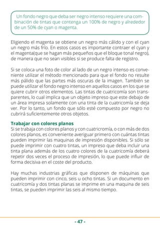 - 47 -
Un fondo negro que deba ser negro intenso requiere una com-
binación de tintas que contenga un 100% de negro y alrededor
de un 50% de cyan o magenta.
Eligiendo el magenta se obtiene un negro más cálido y con el cyan
un negro más frío. En estos casos es importante contraer el cyan y
el magenta(que se hagan más pequeños que el bloque tonal negro),
de manera que no sean visibles si se produce falta de registro.
Si se coloca una foto de color al lado de un negro intenso es conve-
niente utilizar el método mencionado para que el fondo no resulte
más pálido que las partes más oscuras de la imagen. También se
puede utilizar el fondo negro intenso en aquellos casos en los que se
quiere cubrir otros elementos. Las tintas de cuatricomía son trans-
parentes, lo cual implica que un objeto impreso que este debajo de
un área impresa solamente con una tinta de la cuatricomía se deja
ver. Por lo tanto, un fondo que sólo esté compuesto por negro no
cubrirá suficientemente otros objetos.
Trabajar con colores planos
Si se trabaja con colores planos y con cuatricromía, o con más de dos
colores planos, es conveniente averiguar primero con cuántas tintas
pueden imprimir las maquinas de impresión disponibles. Si sólo se
puede imprimir con cuatro tintas, un impreso que deba incluir una
tinta plana además de los cuatro colores de la cuatricomía deberá
repetir dos veces el proceso de impresión, lo que puede influir de
forma decisiva en el coste del producto.
Hay muchas industrias gráficas que disponen de máquinas que
pueden imprimir con cinco, seis u ocho tintas. Si un documento en
cuatricomía y dos tintas planas se imprime en una maquina de seis
tintas, se pueden imprimir las seis al mismo tiempo.
 