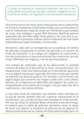 - 48 -
Cuando se imprime en cuatricomía estándar más una o dos
tintas planas se puede, por ejemplo, combinar imágenes en cua-
tricomía con textos, con logotipos o con tramas de tintas planas.
Otra forma común de incluir tanto tintas planas como cuatricomías
en el mismo impreso es combinando el negro con una tinta plana, lo
cual es habitual para hojas de cartas con membrete y para tarjetas
de visita. Hay catálogos o guías PMS (Pantone Matching System)
especiales que permiten elegir tintas planas y ver cual será su as-
pecto final en el producto impreso. Estos muestrarios de color están
disponibles para papel estucado y no estucado.
Al imprimir, cada color se corresponde con una película. El número
de películas corresponde al número de planchas y al número de
tintas de impresión. Si se trabaja con imágenes en cuatricomía y
con dos tintas planas, el documento tendrá que imprimirse con seis
tintas: CMYK para las imágenes, más las dos tintas planas.
Una manera de comprobar que se ha seleccionado la cantidad
correcta de tintas en el documento es hacer una prueba láser con
separaciones. Cada tinta seleccionada en el documento aparecerá
en una página impresa por separado, del mismo modo que cuando
se imprimen las películas gráficas. Por ejemplo, si se ha hecho una
página digital que contiene una imagen a todo color y dos colores
directos, en la impresora se obtendrán seis páginas: las cuatro co-
rrespondientes a los colores de la imagen -una por cada color de la
cuatricromía- y los colores directos.
Si hay otras tintas de impresión que también están definidas en
la caja de colores, también ellas van a generar separaciones en la
prueba láser, aun cuando no hayan sido utilizadas en el documento.
Por eso, las tintas no utilizadas deben eliminarse antes de entregar
el material para la salida de películas. Asimismo, existe el riesgo
de tener que abonar la impresión de películas de las páginas en
blanco provenientes de los colores de tintas seleccionadas pero no
 