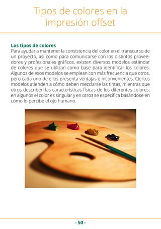 - 50 -
Tipos de colores en la
impresión offset
Los tipos de colores
Para ayudar a mantener la consistencia del color en el transcurso de
un proyecto, así como para comunicarse con los distintos provee-
dores y profesionales gráficos, existen diversos modelos estándar
de colores que se utilizan como base para identificar los colores.
Algunos de esos modelos se emplean con más frecuencia que otros,
pero cada uno de ellos presenta ventajas e inconvenientes. Ciertos
modelos atienden a cómo deben mezclarse las tintas, mientras que
otros describen las características físicas de los diferentes colores;
en algunos el color es singular y en otros se especifica basándose en
cómo lo percibe el ojo humano.
 