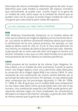 - 51 -
Estos tipos de colores contemplan diferentes gamas de color, lo que
determina para cada modelo la extensión del espacio cromático
que, teóricamente, se puede crear. Cuanto mayor es la gama de
un modelo de color, tanto mayor es la cantidad de colores que se
pueden crear con él, aunque no existe ningún modelo de color con
una gama que cubra toda la parte visible del espectro.
Los más utilizados son: RGB, CMYK y PANTONE.
RGB
RGB -Red(rojo), Green(verde), blue(azul)- es un modelo aditivo de
color que se utiliza en las imágenes digitales y en los monitores de co-
lor. Los colores se definen claramente mediante valores que indican
la combinación de los tres colores primarios. Por ejemplo, un rojo
cálido se define como R= 255, G= 0 y B= 0. Pero esta definición no
nos informa, en realidad, de cómo el ojo percibe este color. Además,
la percepción de un cierto valor del color varía según el monitor o el
escáner utilizados, o sea, que un color determinado no se percibirá
necesariamente de forma idéntica en distintos periféricos.
CMYK
CMYK proviene de los nombre de los colores Cyan, Magenta, Ye-
llow y blacK, y es un modelo de color sustractivo. Cuando se quiere
tomar una imagen digital y crear una cuatricomía, debe efectuarse
la conversión de la imagen digital RGB a los colores CMYK. El color
resultante de una combinación de colores vendrá definido por el
porcentaje de cada color primario. Por ejemplo, un rojo cálido puede
estar compuesto por los porcentajes siguientes: C= 0%, M= 100%,
Y= 100%, K= 0%. Al igual que con el modelo RGB, esta composición
no nos indica nada sobre cómo será percibido este color por el ojo
humano. Una combinación específica de CMYK puede generar per-
cepciones distintas según las tintas empleadas, las características
del papel o la máquina de imprimir utilizada. La gama de color CMYK
es menos extensa que la gama de color RGB.
 