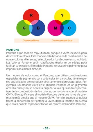 - 52 -
Pantone es un modelo muy utilizado, aunque a veces inexacto, para
describir los colores. Este modelo está basado en la combinación de
nueve colores diferentes, seleccionados basándose en su utilidad.
Los colores Pantone están clasificados mediante un código para
facilitar su elección. El modelo Pantone se usa principalmente para
imprimir con colores directos.
Un modelo de color como el Pantone, que utiliza combinaciones
especiales de pigmentos para cada color en particular, tiene mayo-
res posibilidades de reproducir directamente colores saturados. Por
ejemplo, un amarillo claro en el modelo Pantone es un pigmento
amarillo claro y no se necesita engañar al ojo ajustando el porcen-
taje de la composición de los colores, como ocurre con el modelo
CMYK. Ello significa que el modelo Pantone tiene una gama de color
mucho más amplia que el modelo CMYK. Por ello, cuando se quiera
hacer la conversión de Pantone a CMYK deberá tenerse en cuenta
que no es posible reproducir todos los colores del modelo Pantone.
PANTONE
 