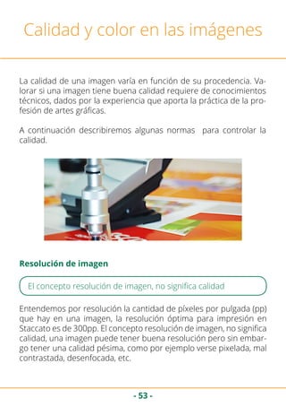 - 53 -
Calidad y color en las imágenes
La calidad de una imagen varía en función de su procedencia. Va-
lorar si una imagen tiene buena calidad requiere de conocimientos
técnicos, dados por la experiencia que aporta la práctica de la pro-
fesión de artes gráficas.
A continuación describiremos algunas normas para controlar la
calidad.
Entendemos por resolución la cantidad de píxeles por pulgada (pp)
que hay en una imagen, la resolución óptima para impresión en
Staccato es de 300pp. El concepto resolución de imagen, no significa
calidad, una imagen puede tener buena resolución pero sin embar-
go tener una calidad pésima, como por ejemplo verse pixelada, mal
contrastada, desenfocada, etc.
Resolución de imagen
El concepto resolución de imagen, no significa calidad
 