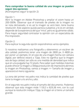- 54 -
(Aconsejamos seguir la opción 2)
Opción 1:
Abrir la imagen en Adobe Photoshop y ampliar el zoom hasta un
200-300%. Observar que el tramado de píxeles de la imagen no
se nota demasiado, si es así la imagen se verá bien, tiene buena
resolución. Este aspecto quizás parezca subjetivo, y lo es en verdad,
depende de la experiencia del que “mira”, pero es igualmente válido.
Para mayor seguridad contrastar la opinión con un especialista de
Pre-Impresión.
Opción 2:
Para explicar la segunda opción expondremos varios ejemplos.
Si nosotros realizamos una fotografía u obtenemos un escáner de
alta calidad, podremos tener una imagen de 2800 px. X 4800 px.
por poner un ejemplo. En el caso de una imagen hecha con cámara
digital, por defecto estará a 72pp. Esto no significa que la imagen
sea de baja calidad, tan sólo es una medida de densidad que indica
que en una pulgada hay 72 píxels. Para saber qué medidas máximas
puede ofrecer la imagen a 300pp,(resolución de impresión) abrimos
la imagen en Photoshop, vamos a Imagen >> Tamaño de imagen y
aparecerá el menú siguiente:
La zona del primer recuadro nos indica la cantidad de pixeles que
tiene la imagen a lo ancho y alto.
En el segundo recuadro indica el tamaño del documento. Podemos
observar que esta imagen mide 1130,3 x 829,38 mm, con lo cual
aunque la resolución indique 72pp, la imagen en sí tiene un tamaño
grande.
Para comprobar la buena calidad de una imagen se pueden
seguir dos opciones:
 