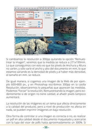 - 55 -
Si cambiamos la resolución a 300pp quitando la opción “Remues-
trear la imagen”, veremos que la medida se reduce a 271x199mm.
Lo que conseguimos con esto es que los píxels de Anchura y Altura
no varíen, y sólo varíe el ancho y alto del documento en mm, lo que
estamos variando es la densidad de píxels y al haber más densidad,
el tamaño en mm. se reduce.
De igual manera, si cogemos una imagen de la Web de por ejem-
plo 600×800 px., y en Photoshop escribimos 300pp en la casilla
Resolución, observaremos lo pequeñas que aparecen las medidas.
Podemos “Forzar” la resolución, Remuestreando la imagen, pero evi-
dentemente si de origen no tiene calidad, al añadir píxels tampoco
aumentará.
La resolución de las imágenes es un tema que afecta directamente
a la calidad del producto, pero a nivel de producción no afecta en
nada, se pueden imprimir imágenes en baja resolución.
Otra forma de controlar si una imagen es correcta o no, es realizar
un pdf en alta calidad desde el documento maquetado y acercarse
con la lupa del visor de pdfs hasta aproximadamente un 300%. Si
 