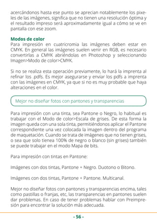 - 56 -
acercándonos hasta ese punto se aprecian notablemente los pixe-
les de las imágenes, significa que no tienen una resolución óptima y
el resultado impreso será aproximadamente igual a cómo se ve en
pantalla con ese zoom.
Modos de color
Para impresión en cuatricromia las imágenes deben estar en
CMYK. En general las imágenes suelen venir en RGB, es necesario
convertirlas a CMYK abriéndolas en Photoshop y seleccionando
Imagen>Modo de color>CMYK.
Si no se realiza esta operación previamente, lo hará la imprenta al
refinar los .pdfs. Es mejor asegurarse y enviar los pdfs a imprenta
con las imágenes en CMYK, ya que si no es muy probable que haya
alteraciones en el color.
Mejor no diseñar fotos con pantones y transparencias
Para impresión con una tinta, sea Pantone o Negro, lo habitual es
trabajar con el Modo de color>Escala de grises. De esta forma la
imagen queda con una sola tinta, permitiéndonos aplicar el Pantone
correspondiente una vez colocada la imagen dentro del programa
de maquetación. Cuando se trata de imágenes que no tienen grises,
o sea que solo tienea 100% de negro o blanco (sin grises) también
se puede trabajar en el modo Mapa de bits.
Para impresión con tintas en Pantone:
Imágenes con dos tintas, Pantone + Negro. Duotono o Bitono.
Imágenes con dos tintas, Pantone + Pantone. Multicanal.
Mejor no diseñar fotos con pantones y transparencias encima, tales
como pastillas o franjas, etc, las transparencias en pantones suelen
dar problemas. En caso de tener problemas hablar con Preimpre-
sión para encontrar la solución más adecuada.
 