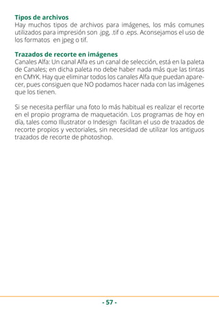 - 57 -
Tipos de archivos
Hay muchos tipos de archivos para imágenes, los más comunes
utilizados para impresión son .jpg, .tif o .eps. Aconsejamos el uso de
los formatos en jpeg o tif.
Trazados de recorte en imágenes
Canales Alfa: Un canal Alfa es un canal de selección, está en la paleta
de Canales; en dicha paleta no debe haber nada más que las tintas
en CMYK. Hay que eliminar todos los canales Alfa que puedan apare-
cer, pues consiguen que NO podamos hacer nada con las imágenes
que los tienen.
Si se necesita perfilar una foto lo más habitual es realizar el recorte
en el propio programa de maquetación. Los programas de hoy en
día, tales como Illustrator o Indesign facilitan el uso de trazados de
recorte propios y vectoriales, sin necesidad de utilizar los antiguos
trazados de recorte de photoshop.
 