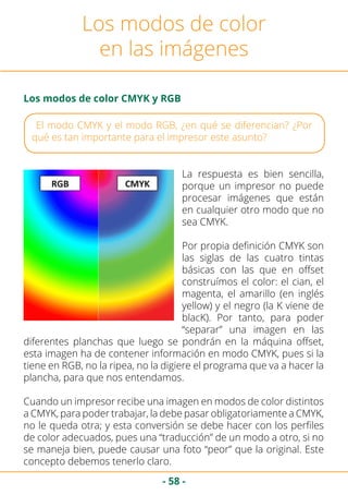 - 58 -
El modo CMYK y el modo RGB, ¿en qué se diferencian? ¿Por
qué es tan importante para el impresor este asunto?
Los modos de color
en las imágenes
Los modos de color CMYK y RGB
La respuesta es bien sencilla,
porque un impresor no puede
procesar imágenes que están
en cualquier otro modo que no
sea CMYK.
Por propia definición CMYK son
las siglas de las cuatro tintas
básicas con las que en offset
construímos el color: el cian, el
magenta, el amarillo (en inglés
yellow) y el negro (la K viene de
blacK). Por tanto, para poder
“separar” una imagen en las
diferentes planchas que luego se pondrán en la máquina offset,
esta imagen ha de contener información en modo CMYK, pues si la
tiene en RGB, no la ripea, no la digiere el programa que va a hacer la
plancha, para que nos entendamos.
Cuando un impresor recibe una imagen en modos de color distintos
a CMYK, para poder trabajar, la debe pasar obligatoriamente a CMYK,
no le queda otra; y esta conversión se debe hacer con los perfiles
de color adecuados, pues una “traducción” de un modo a otro, si no
se maneja bien, puede causar una foto “peor” que la original. Este
concepto debemos tenerlo claro.
 