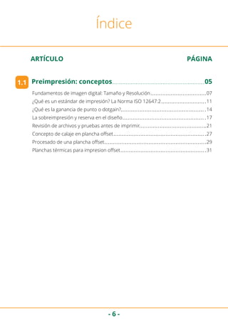 - 6 -
ARTÍCULO	 PÁGINA
Índice
1.1 Preimpresión: conceptos	 05
Fundamentos de imagen digital: Tamaño y Resolución	 07
¿Qué es un estándar de impresión? La Norma ISO 12647:2	 11
¿Qué es la ganancia de punto o dotgain?	 14
La sobreimpresión y reserva en el diseño	 17
Revisión de archivos y pruebas antes de imprimir	 21
Concepto de calaje en plancha offset	 27
Procesado de una plancha offset	 29
Planchas térmicas para impresion offset	 31
 