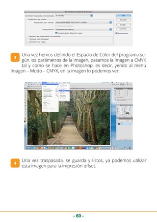 - 60 -
Una vez hemos definido el Espacio de Color del programa se-
gún los parámetros de la imagen, pasamos la imagen a CMYK
tal y como se hace en Photoshop, es decir, yendo al menú
Imagen – Modo – CMYK, en la imagen lo podemos ver:
3
Una vez traspasada, se guarda y listos, ya podemos utilizar
esta imagen para la impresión offset.
4
 