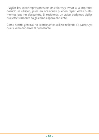 - 62 -
- Vigilar las sobreimpresiones de los colores y avisar a la imprenta
cuando se utilicen, pues en ocasiones pueden tapar letras o ele-
mentos que no deseamos. Si recibimos un aviso podemos vigilar
que efectivamente salga como espera el cliente.
Como norma general, no aconsejamos utilizar rellenos de patrón, ya
que suelen dar error al procesarse.
 