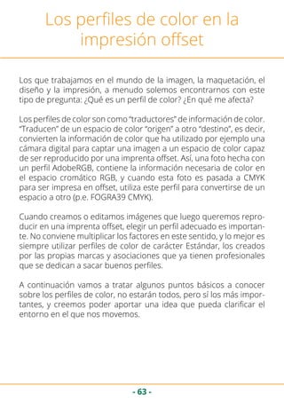 - 63 -
Los perfiles de color en la
impresión offset
Los que trabajamos en el mundo de la imagen, la maquetación, el
diseño y la impresión, a menudo solemos encontrarnos con este
tipo de pregunta: ¿Qué es un perfil de color? ¿En qué me afecta?
Los perfiles de color son como “traductores” de información de color.
“Traducen” de un espacio de color “origen” a otro “destino”, es decir,
convierten la información de color que ha utilizado por ejemplo una
cámara digital para captar una imagen a un espacio de color capaz
de ser reproducido por una imprenta offset. Así, una foto hecha con
un perfil AdobeRGB, contiene la información necesaria de color en
el espacio cromático RGB, y cuando esta foto es pasada a CMYK
para ser impresa en offset, utiliza este perfil para convertirse de un
espacio a otro (p.e. FOGRA39 CMYK).
Cuando creamos o editamos imágenes que luego queremos repro-
ducir en una imprenta offset, elegir un perfil adecuado es importan-
te. No conviene multiplicar los factores en este sentido, y lo mejor es
siempre utilizar perfiles de color de carácter Estándar, los creados
por las propias marcas y asociaciones que ya tienen profesionales
que se dedican a sacar buenos perfiles.
A continuación vamos a tratar algunos puntos básicos a conocer
sobre los perfiles de color, no estarán todos, pero sí los más impor-
tantes, y creemos poder aportar una idea que pueda clarificar el
entorno en el que nos movemos.
 