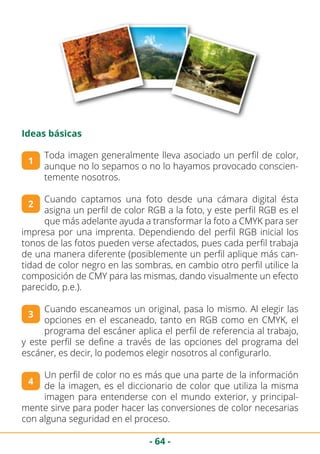 - 64 -
Ideas básicas
Toda imagen generalmente lleva asociado un perfil de color,
aunque no lo sepamos o no lo hayamos provocado conscien-
temente nosotros.
Cuando captamos una foto desde una cámara digital ésta
asigna un perfil de color RGB a la foto, y este perfil RGB es el
que más adelante ayuda a transformar la foto a CMYK para ser
impresa por una imprenta. Dependiendo del perfil RGB inicial los
tonos de las fotos pueden verse afectados, pues cada perfil trabaja
de una manera diferente (posiblemente un perfil aplique más can-
tidad de color negro en las sombras, en cambio otro perfil utilice la
composición de CMY para las mismas, dando visualmente un efecto
parecido, p.e.).
Cuando escaneamos un original, pasa lo mismo. Al elegir las
opciones en el escaneado, tanto en RGB como en CMYK, el
programa del escáner aplica el perfil de referencia al trabajo,
y este perfil se define a través de las opciones del programa del
escáner, es decir, lo podemos elegir nosotros al configurarlo.
Un perfil de color no es más que una parte de la información
de la imagen, es el diccionario de color que utiliza la misma
imagen para entenderse con el mundo exterior, y principal-
mente sirve para poder hacer las conversiones de color necesarias
con alguna seguridad en el proceso.
1
2
3
4
 
