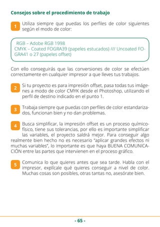 - 65 -
Consejos sobre el procedimiento de trabajo
Utiliza siempre que puedas los perfiles de color siguientes
según el modo de color:
1
RGB – Adobe RGB 1998
CMYK – Coated FOGRA39 (papeles estucados) /// Uncoated FO-
GRA41 o 27 (papeles offset)
Con ello conseguirás que las conversiones de color se efectúen
correctamente en cualquier impresor a que lleves tus trabajos.
Si tu proyecto es para impresión offset, pasa todas tus imáge-
nes a modo de color CMYK desde el Photoshop, utilizando el
perfil de destino indicado en el punto 1.
Trabaja siempre que puedas con perfiles de color estandariza-
dos, funcionan bien y no dan problemas.
Busca simplificar, la impresión offset es un proceso químico-
físico, tiene sus tolerancias, por ello es importante simplificar
las variables, el proyecto saldrá mejor. Para conseguir algo
realmente bien hecho no es necesario “aplicar grandes efectos ni
muchas variables”, lo importante es que haya BUENA COMUNICA-
CIÓN entre las partes que intervienen en el proceso gráfico.
Comunica lo que quieres antes que sea tarde. Habla con el
impresor, explícale qué quieres conseguir a nivel de color.
Muchas cosas son posibles, otras tantas no, asesórate bien.
2
3
4
5
 