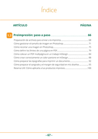 - 67 -
ARTÍCULO	 PÁGINA
Índice
Preparación de archivos para enviar a la imprenta	 68
Cómo gestionar el tamaño de imagen en Photoshop	 71
Cómo recortar una imagen en Photoshop	 75
Cómo definir los límites de una página en PDF	 79
Cómo colocar un PDF multipágina en un trabajo InDesign	 84
Cómo crear correctamente un color pantone en InDesign	 88
Cómo preparar las tipografías para imprimir un documento	 92
Cómo preparar el sangrado y el margen de seguridad en mis diseños	 95
Reserva UVI: Cómo aplicarla a tus productos impresos	 100
1.3 Preimpresión: paso a paso	 66
 
