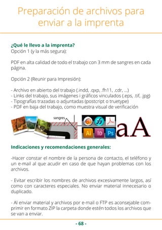 - 68 -
Preparación de archivos para
enviar a la imprenta
Opción 1 (y la más segura):
PDF en alta calidad de todo el trabajo con 3 mm de sangres en cada
página.
Opción 2 (Reunir para Impresión):
- Archivo en abierto del trabajo (.indd, .qxp, .fh11, .cdr, …)
- Links del trabajo, sus imágenes i gráficos vinculados (.eps, .tif, .jpg)
- Tipografías trazadas o adjuntadas (postcript o truetype)
- PDF en baja del trabajo, como muestra visual de verificación
¿Qué le llevo a la imprenta?
Indicaciones y recomendaciones generales:
-Hacer constar el nombre de la persona de contacto, el teléfono y
un e-mail al que acudir en caso de que hayan problemas con los
archivos.
- Evitar escribir los nombres de archivos excesivamente largos, así
como con caracteres especiales. No enviar material innecesario o
duplicado.
- Al enviar material y archivos por e-mail o FTP es aconsejable com-
primir en formato ZIP la carpeta donde estén todos los archivos que
se van a enviar.
 
