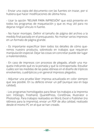 - 69 -
- Enviar una copia del documento con las fuentes sin trazar, por si
hubiera que hacer modificaciones de última hora.
- Usar la opción “REUNIR PARA IMPRESIÓN” que está presente en
todos los programas de maquetación y que es muy útil para no
dejarse ningún vínculo ni fuente.
- No hacer montajes. Definir el tamaño de página del archivo a la
medida final pactada en el presupuesto. No montar varios impresos
en un formato de página grande.
- Es importante especificar bien todos los detalles de cómo que-
remos nuestro producto, sobretodo en trabajos que requieran
manipulación especial. Dejar las cosas sin concretar puede dar lugar
a malentendidos.
- En caso de impresos con procesos de plegado, añadir una ma-
queta indicando qué es la portada y qué la contraportada. Estudiar
cuáles son las medidas de las palas idóneas en el diseño de trípticos
envolventes, cuadrípticos y en general impresos plegados.
- Adjuntar una prueba láser impresa actualizada en color siempre
que sea posible. En su defecto enviar un pdf (aunque sea en baja
calidad).
- Los programas homologados para llevar los trabajos a la imprenta
son: InDesign, Freehand, QuarkXPress, CorelDraw, Illustrator o
Photoshop. Para trabajos realizados en Word, Excel o Publisher (no
idóneos para la imprenta), enviar un PDF de alta calidad, realizado
desde el mismo PC en el que se han creado.
 