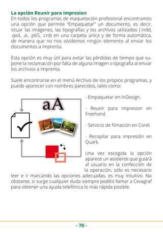 - 70 -
La opción Reunir para impresion
En todos los programas de maquetación profesional encontramos
una opción que permite “Empaquetar” un documento, es decir,
situar las imágenes, las tipografías y los archivos utilizados (.indd,
.qxd, .ai, .p65, .crd) en una carpeta única y de forma automática,
de manera que no nos olvidemos ningún elemento al enviar los
documentos a imprenta.
Esta opción es muy útil para evitar las pérdidas de tiempo que su-
pone la reclamación por falta de alguna imagen o tipografía al enviar
los archivos a imprenta.
Suele encontrarse en el menú Archivo de los propios programas, y
puede aparecer con nombres parecidos, tales como:
- Empaquetar en InDesign.
- Reunir para impresion en
Freehand.
- Servicio de filmación en Corel.
- Recopilar para impresión en
Quark.
Una vez escogida la opción
aparece un asistente que guiará
al usuario en la confección de
la operación, sólo es necesario
leer e ir marcando las opciones adecuadas, es muy intuitivo. No
obstante, si surge cualquier duda siempre podéis llamar a Cevagraf
para obtener una ayuda telefónica lo más rápida posible.
 