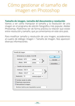 - 71 -
Cómo gestionar el tamaño de
imagen en Photoshop
Tamaño de imagen, tamaño del documento y resolución
Vamos a ver cómo manipular el tamaño y la resolución de una
imagen en el programa de edición fotográfica más popular, Adobe
Photoshop. Podremos ver de forma práctica la relación que existe
entre resolución y tamaño, que ya comentamos en este otro post.
Para modificar tamaño y resolución de una imagen, accederemos
al cuadro de diálogo: Imagen > Tamaño de Imagen. Nos aparecen
diversas informaciones:
 
