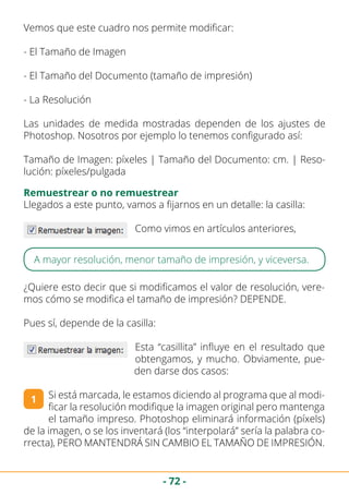 - 72 -
Vemos que este cuadro nos permite modificar:
- El Tamaño de Imagen
- El Tamaño del Documento (tamaño de impresión)
- La Resolución
Las unidades de medida mostradas dependen de los ajustes de
Photoshop. Nosotros por ejemplo lo tenemos configurado así:
Tamaño de Imagen: píxeles | Tamaño del Documento: cm. | Reso-
lución: píxeles/pulgada
Remuestrear o no remuestrear
Llegados a este punto, vamos a fijarnos en un detalle: la casilla:
Como vimos en artículos anteriores,
A mayor resolución, menor tamaño de impresión, y viceversa.
¿Quiere esto decir que si modificamos el valor de resolución, vere-
mos cómo se modifica el tamaño de impresión? DEPENDE.
Pues sí, depende de la casilla:
Esta “casillita” influye en el resultado que
obtengamos, y mucho. Obviamente, pue-
den darse dos casos:
Si está marcada, le estamos diciendo al programa que al modi-
ficar la resolución modifique la imagen original pero mantenga
el tamaño impreso. Photoshop eliminará información (píxels)
de la imagen, o se los inventará (los “interpolará” sería la palabra co-
rrecta), PERO MANTENDRÁ SIN CAMBIO EL TAMAÑO DE IMPRESIÓN.
1
 