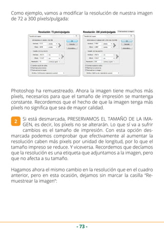 - 73 -
Como ejemplo, vamos a modificar la resolución de nuestra imagen
de 72 a 300 píxels/pulgada:
Photoshop ha remuestreado. Ahora la imagen tiene muchos más
píxels, necesarios para que el tamaño de impresión se mantenga
constante. Recordemos que el hecho de que la imagen tenga más
píxels no significa que sea de mayor calidad.
Si está desmarcada, PRESERVAMOS EL TAMAÑO DE LA IMA-
GEN, es decir, los píxels no se alterarán. Lo que sí va a sufrir
cambios es el tamaño de impresión. Con esta opción des-
marcada podemos comprobar que efectivamente al aumentar la
resolución caben más pixels por unidad de longitud, por lo que el
tamaño impreso se reduce. Y viceversa. Recordemos que decíamos
que la resolución es una etiqueta que adjuntamos a la imagen, pero
que no afecta a su tamaño.
Hagamos ahora el mismo cambio en la resolución que en el cuadro
anterior, pero en esta ocasión, dejamos sin marcar la casilla “Re-
muestrear la imagen“:
2
 