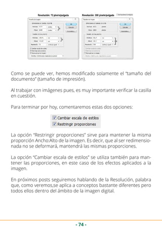 - 74 -
Como se puede ver, hemos modificado solamente el “tamaño del
documento” (tamaño de impresión).
Al trabajar con imágenes pues, es muy importante verificar la casilla
en cuestión.
Para terminar por hoy, comentaremos estas dos opciones:
La opción “Restringir proporciones” sirve para mantener la misma
proporción Ancho:Alto de la imagen. Es decir, que al ser redimensio-
nada no se deformará, mantendrá las mismas proporciones.
La opción “Cambiar escala de estilos” se utiliza también para man-
tener las proporciones, en este caso de los efectos aplicados a la
imagen.
En próximos posts seguiremos hablando de la Resolución, palabra
que, como veremos,se aplica a conceptos bastante diferentes pero
todos ellos dentro del ámbito de la imagen digital.
 