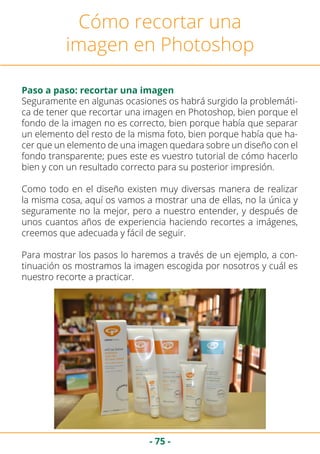 - 75 -
Cómo recortar una
imagen en Photoshop
Paso a paso: recortar una imagen
Seguramente en algunas ocasiones os habrá surgido la problemáti-
ca de tener que recortar una imagen en Photoshop, bien porque el
fondo de la imagen no es correcto, bien porque había que separar
un elemento del resto de la misma foto, bien porque había que ha-
cer que un elemento de una imagen quedara sobre un diseño con el
fondo transparente; pues este es vuestro tutorial de cómo hacerlo
bien y con un resultado correcto para su posterior impresión.
Como todo en el diseño existen muy diversas manera de realizar
la misma cosa, aquí os vamos a mostrar una de ellas, no la única y
seguramente no la mejor, pero a nuestro entender, y después de
unos cuantos años de experiencia haciendo recortes a imágenes,
creemos que adecuada y fácil de seguir.
Para mostrar los pasos lo haremos a través de un ejemplo, a con-
tinuación os mostramos la imagen escogida por nosotros y cuál es
nuestro recorte a practicar.
 