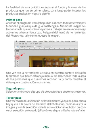 - 76 -
La finalidad de esta práctica es separar el fondo y la mesa de los
productos que hay en primer plano, para luego poder insertar los
productos sueltos en nuestro diseño.
Primer paso
Abrimos el programa Photoshop (más o menos todas las versiones
funcionan igual, así que da igual cuál tengáis). Abrimos la imagen se-
leccionada (la que nosotros vayamos a trabajar en ese momento) y
activamos la herramienta Lazo Poligonal del menú de herramientas
del Photoshop, tal y como muestra la imagen.
Una vez con la herramienta activada en nuestro puntero del ratón
tendremos que hacer el trabajo manual de seleccionar toda la área
de los productos que queremos recortar, tal y como muestra el
video que a continuación mostramos.
Segundo paso
Seleccionamos todo el grupo de productos que queremos reservar.
Tercer paso
Una vez realizada la selección de los elementos ya queda poco, ahora
hay que ir a la paleta de Trazados del Photoshop, como muestra la
imagen, y con la selección todavía activa clickar en el botón de con-
vertir selección en trazado (el botón es el que la flecha roja señala).
 