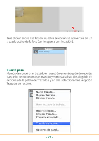 - 77 -
Tras clickar sobre ese botón, nuestra selección se convertirá en un
trazado activo de la foto (ver imagen a continuación).
Cuarto paso
Hemos de convertir el trazado en cuestión en un trazado de recorte,
para ello, seleccionamos el trazado y vamos a la lista desplegable de
acciones de la paleta de Trazados, y en ella seleccionamos la opción
Trazado de recorte.
 