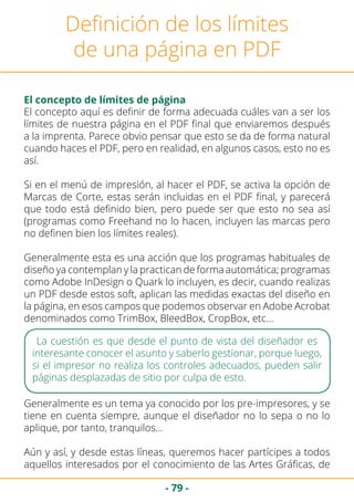 - 79 -
Definición de los límites
de una página en PDF
El concepto de límites de página
El concepto aquí es definir de forma adecuada cuáles van a ser los
límites de nuestra página en el PDF final que enviaremos después
a la imprenta. Parece obvio pensar que esto se da de forma natural
cuando haces el PDF, pero en realidad, en algunos casos, esto no es
así.
Si en el menú de impresión, al hacer el PDF, se activa la opción de
Marcas de Corte, estas serán incluidas en el PDF final, y parecerá
que todo está definido bien, pero puede ser que esto no sea así
(programas como Freehand no lo hacen, incluyen las marcas pero
no definen bien los límites reales).
Generalmente esta es una acción que los programas habituales de
diseño ya contemplan y la practican de forma automática; programas
como Adobe InDesign o Quark lo incluyen, es decir, cuando realizas
un PDF desde estos soft, aplican las medidas exactas del diseño en
la página, en esos campos que podemos observar en Adobe Acrobat
denominados como TrimBox, BleedBox, CropBox, etc…
La cuestión es que desde el punto de vista del diseñador es
interesante conocer el asunto y saberlo gestionar, porque luego,
si el impresor no realiza los controles adecuados, pueden salir
páginas desplazadas de sitio por culpa de esto.
Generalmente es un tema ya conocido por los pre-impresores, y se
tiene en cuenta siempre, aunque el diseñador no lo sepa o no lo
aplique, por tanto, tranquilos…
Aún y así, y desde estas líneas, queremos hacer partícipes a todos
aquellos interesados por el conocimiento de las Artes Gráficas, de
 