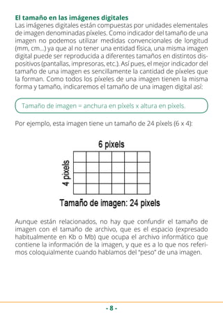 - 8 -
El tamaño en las imágenes digitales
Las imágenes digitales están compuestas por unidades elementales
de imagen denominadas píxeles. Como indicador del tamaño de una
imagen no podemos utilizar medidas convencionales de longitud
(mm, cm…) ya que al no tener una entidad física, una misma imagen
digital puede ser reproducida a diferentes tamaños en distintos dis-
positivos (pantallas, impresoras, etc.). Así pues, el mejor indicador del
tamaño de una imagen es sencillamente la cantidad de píxeles que
la forman. Como todos los píxeles de una imagen tienen la misma
forma y tamaño, indicaremos el tamaño de una imagen digital así:
Tamaño de imagen = anchura en píxels x altura en píxels.
Por ejemplo, esta imagen tiene un tamaño de 24 píxels (6 x 4):
Aunque están relacionados, no hay que confundir el tamaño de
imagen con el tamaño de archivo, que es el espacio (expresado
habitualmente en Kb o Mb) que ocupa el archivo informático que
contiene la información de la imagen, y que es a lo que nos referi-
mos coloquialmente cuando hablamos del “peso” de una imagen.
 