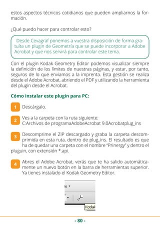 - 80 -
Descárgalo.
Ves a la carpeta con la ruta siguiente:
C:Archivos de programaAdobeAcrobat 9.0Acrobatplug_ins
Descomprime el ZIP descargado y graba la carpeta descom-
primida en esta ruta, dentro de plug_ins. El resultado es que
ha de quedar una carpeta con el nombre “Prinergy” y dentro el
pluguin, con extensión *.api.
Abres el Adobe Acrobat, verás que te ha salido automática-
mente un nuevo botón en la barra de herramientas superior.
Ya tienes instalado el Kodak Geometry Editor.
estos aspectos técnicos cotidianos que pueden ampliarnos la for-
mación.
¿Qué puedo hacer para controlar esto?
Desde Cevagraf ponemos a vuestra disposición de forma gra-
tuíta un plugin de Geometría que se puede incorporar a Adobe
Acrobat y que nos servirá para controlar este tema.
Con el plugin Kodak Geometry Editor podemos visualizar siempre
la definición de los límites de nuestras páginas, y estar, por tanto,
seguros de lo que enviamos a la imprenta. Esta gestión se realiza
desde el Adobe Acrobat, abriendo el PDF y utilizando la herramienta
del plugin desde el Acrobat.
1
2
3
4
Cómo instalar este plugin para PC:
 