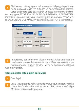 - 81 -
Clicka en el botón y aparecerá la ventana del pluguin para ma-
nejar los datos. Y a la vez, si tienes un documento PDF abierto,
verás que sobre este aparecerán unas guías en forma de lími-
tes de página, ESTAS SON LAS GUÍAS QUE DEFINEN LA GEOMETRÍA.
Cambia los parámetros y verás que las guías se mueven, ESTAS ME-
DIDAS SON LAS QUE MANDAN cuando envias el PDF a la imprenta.
5
Importante, por defecto el pluguin muestras las unidades de
medida en puntos. Para cambiarlo a milímetros, accede a las
preferencias del pluguin desde el Menú de Preferencias/Kodak
Geometry Editor.
6
Cómo instalar este plugin para Mac:
Descárgalo.
Ves a la carpeta de Aplicacions del Mac, según imagen, y clicka
con el botón derecho encima de Acrobat, en el menú elige
Mostrar contenido del paquete.
1
2
 
