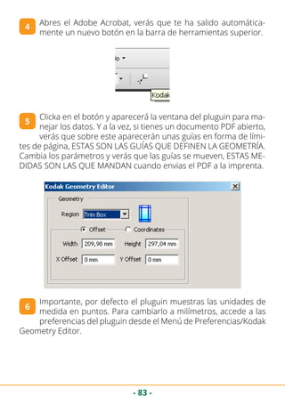 - 83 -
Abres el Adobe Acrobat, verás que te ha salido automática-
mente un nuevo botón en la barra de herramientas superior.
4
Clicka en el botón y aparecerá la ventana del pluguin para ma-
nejar los datos. Y a la vez, si tienes un documento PDF abierto,
verás que sobre este aparecerán unas guías en forma de lími-
tes de página, ESTAS SON LAS GUÍAS QUE DEFINEN LA GEOMETRÍA.
Cambia los parámetros y verás que las guías se mueven, ESTAS ME-
DIDAS SON LAS QUE MANDAN cuando envias el PDF a la imprenta.
5
6
Importante, por defecto el pluguin muestras las unidades de
medida en puntos. Para cambiarlo a milímetros, accede a las
preferencias del pluguin desde el Menú de Preferencias/Kodak
Geometry Editor.
 