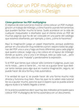 - 84 -
Colocar un PDF multipágina en
un trabajo InDesign
Cómo gestionar los PDF multipágina
El objetivo de este tutorial es mostrar cómo colocar un PDF multipá-
gina en un trabajo de InDesign, y cómo hacerlo usando herramientas
que pueden facilitar mucho la tarea. Suele acontecer en la vida de
cualquier maquetador o diseñador que el cliente envía un PDF de
muchas páginas que ha de ser colocado en una parte del catálogo
que estamos diseñando, por ejemplo, y claro, ¿cómo lo hacemos?
Aquí la imaginación juega un papel importante, porque podemos
pensar en una solución muy evidente a priori: separo todas las pági-
nas del PDF una a una y hago archivos diferentes para cada página
que quiero colocar, luego voy y las coloco en el layout de InDesign
donde yo quiero, una a una o en bloque, esto ya cada cual…, pero
claro, esto es una “matada” y perdonadme la expresión.
Si el PDF que tienes que colocar sólo contiene 4 páginas, pues casi
no lo notas…, pero si tiene 64…, no nos va a gustar tener que dedi-
car tanto tiempo para algo que en nuestra imaginación, seguro, se
puede hacer de otra forma y más automático.
Y la verdad es que sí, se puede hacer de una forma mucho más
directa y funciona muy bien. Para los que no lo saben este tutorial
les va a ayudar mucho, para los que sí espero que os pueda aclarar
alguna duda si la habéis llegado a tener.
En la práctica podemos decir que hay dos métodos principales para
colocar PDF multipágina de forma automática en un documento.
 