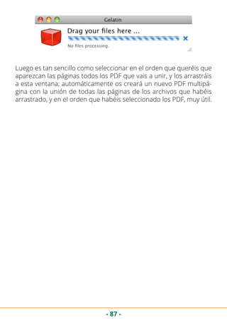 - 87 -
Luego es tan sencillo como seleccionar en el orden que queréis que
aparezcan las páginas todos los PDF que vais a unir, y los arrastráis
a esta ventana; automáticamente os creará un nuevo PDF multipá-
gina con la unión de todas las páginas de los archivos que habéis
arrastrado, y en el orden que habéis seleccionado los PDF, muy útil.
 