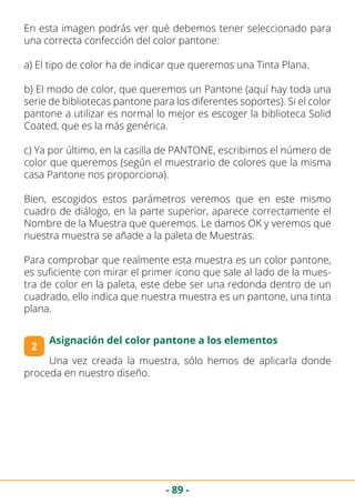 - 89 -
En esta imagen podrás ver qué debemos tener seleccionado para
una correcta confección del color pantone:
a) El tipo de color ha de indicar que queremos una Tinta Plana.
b) El modo de color, que queremos un Pantone (aquí hay toda una
serie de bibliotecas pantone para los diferentes soportes). Si el color
pantone a utilizar es normal lo mejor es escoger la biblioteca Solid
Coated, que es la más genérica.
c) Ya por último, en la casilla de PANTONE, escribimos el número de
color que queremos (según el muestrario de colores que la misma
casa Pantone nos proporciona).
Bien, escogidos estos parámetros veremos que en este mismo
cuadro de diálogo, en la parte superior, aparece correctamente el
Nombre de la Muestra que queremos. Le damos OK y veremos que
nuestra muestra se añade a la paleta de Muestras.
Para comprobar que realmente esta muestra es un color pantone,
es suficiente con mirar el primer icono que sale al lado de la mues-
tra de color en la paleta, este debe ser una redonda dentro de un
cuadrado, ello indica que nuestra muestra es un pantone, una tinta
plana.
2
Asignación del color pantone a los elementos
Una vez creada la muestra, sólo hemos de aplicarla donde
proceda en nuestro diseño.
 