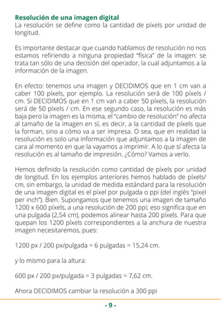 - 9 -
Resolución de una imagen digital
La resolución se define como la cantidad de píxels por unidad de
longitud.
Es importante destacar que cuando hablamos de resolución no nos
estamos refiriendo a ninguna propiedad “física” de la imagen: se
trata tan sólo de una decisión del operador, la cual adjuntamos a la
información de la imagen.
En efecto: tenemos una imagen y DECIDIMOS que en 1 cm van a
caber 100 píxels, por ejemplo. La resolución será de 100 píxels /
cm. Si DECIDIMOS que en 1 cm van a caber 50 píxels, la resolución
será de 50 píxels / cm. En ese segundo caso, la resolución es más
baja pero la imagen es la misma, el “cambio de resolución” no afecta
al tamaño de la imagen en sí, es decir, a la cantidad de píxels que
la forman, sino a cómo va a ser impresa. O sea, que en realidad la
resolución es solo una información que adjuntamos a la imagen de
cara al momento en que la vayamos a imprimir. A lo que sí afecta la
resolución es al tamaño de impresión. ¿Cómo? Vamos a verlo.
Hemos definido la resolución como cantidad de píxels por unidad
de longitud. En los ejemplos anteriores hemos hablado de píxels/
cm, sin embargo, la unidad de medida estándard para la resolución
de una imagen digital es el píxel por pulgada o ppi (del inglés “pixel
per inch”). Bien. Supongamos que tenemos una imagen de tamaño
1200 x 600 píxels, a una resolución de 200 ppi; eso significa que en
una pulgada (2,54 cm), podemos alinear hasta 200 píxels. Para que
quepan los 1200 píxels correspondientes a la anchura de nuestra
imagen necesitaremos, pues:
1200 px / 200 px/pulgada = 6 pulgadas = 15,24 cm.
y lo mismo para la altura:
600 px / 200 px/pulgada = 3 pulgadas = 7,62 cm.
Ahora DECIDIMOS cambiar la resolución a 300 ppi
 